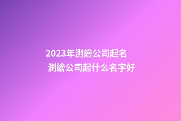 2023年測繪公司起名 測繪公司起什么名字好-第1張-公司起名-玄機派